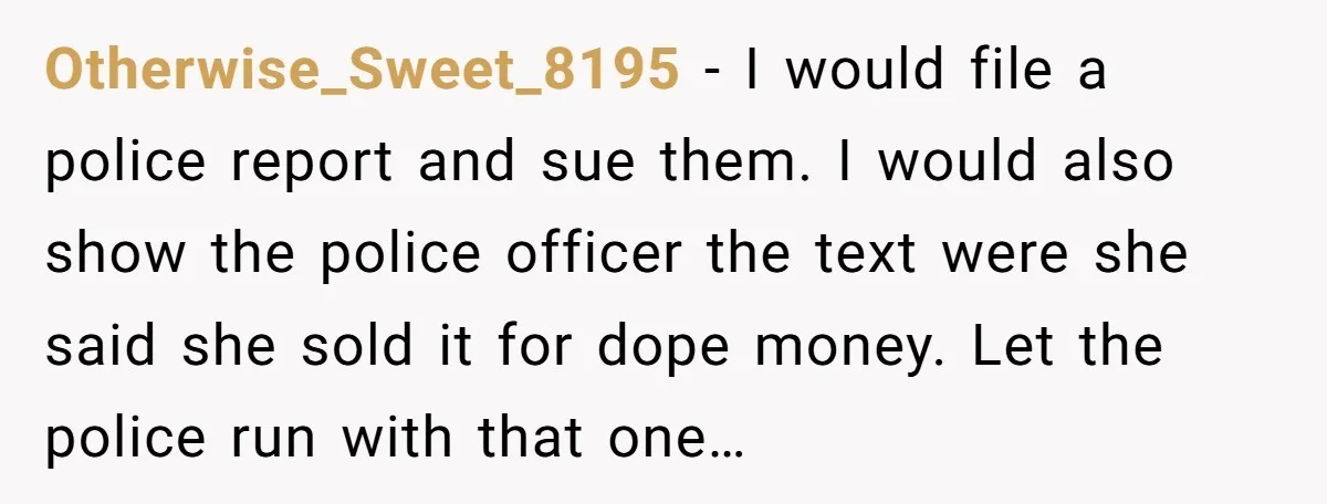 Otherwise_Sweet_8195 − I would file a police report and sue them. I would also show the police officer the text were she said she sold it for dope money. Let...