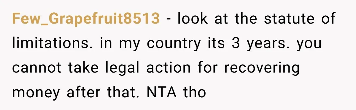 Few_Grapefruit8513 − look at the statute of limitations. in my country its 3 years. you cannot take legal action for recovering money after that. NTA tho