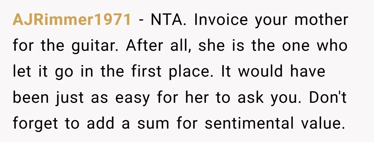 AJRimmer1971 − NTA. Invoice your mother for the guitar. After all, she is the one who let it go in the first place. It would have been just as easy...