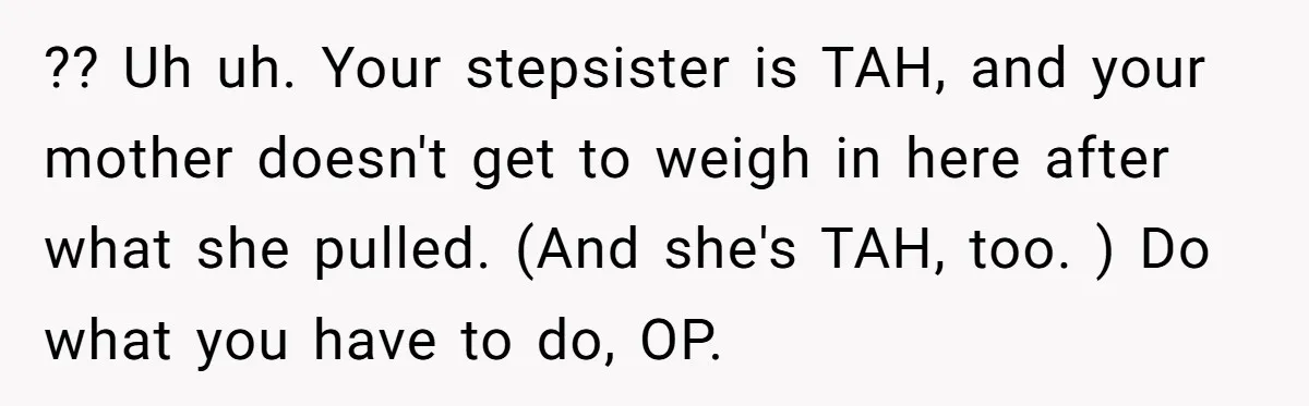 ?? Uh uh. Your stepsister is TAH, and your mother doesn't get to weigh in here after what she pulled. (And she's TAH, too. ) Do what you have to...