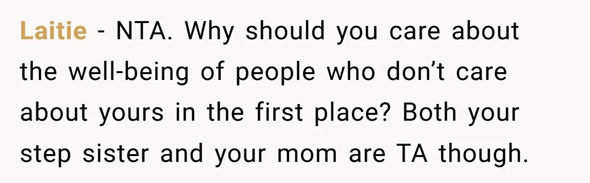 Laitie − NTA. Why should you care about the well-being of people who don’t care about yours in the first place? Both your step sister and your mom are TA...