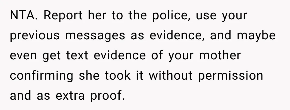 NTA. Report her to the police, use your previous messages as evidence, and maybe even get text evidence of your mother confirming she took it without permission and as extra...