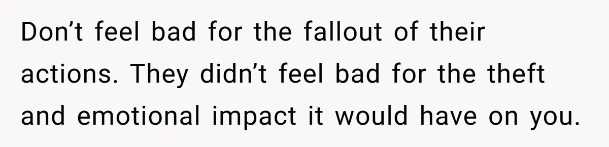 Don’t feel bad for the fallout of their actions. They didn’t feel bad for the theft and emotional impact it would have on you.
