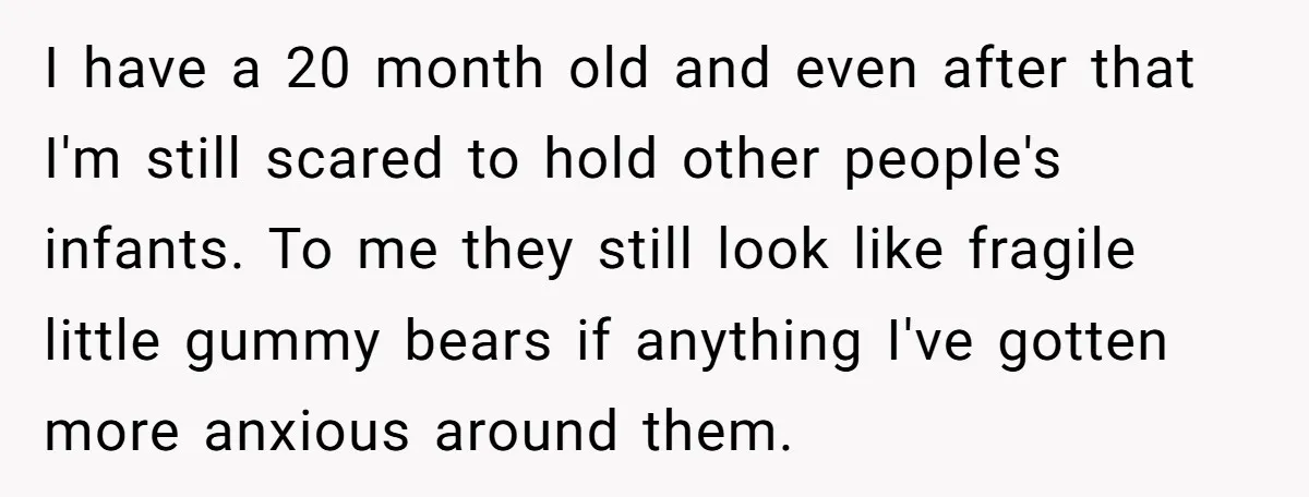 I have a 20 month old and even after that I'm still scared to hold other people's infants. To me they still look like fragile little gummy bears if anything...