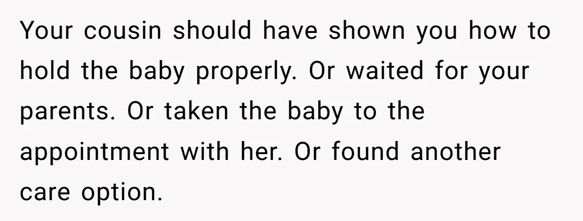 Your cousin should have shown you how to hold the baby properly. Or waited for your parents. Or taken the baby to the appointment with her. Or found another care...