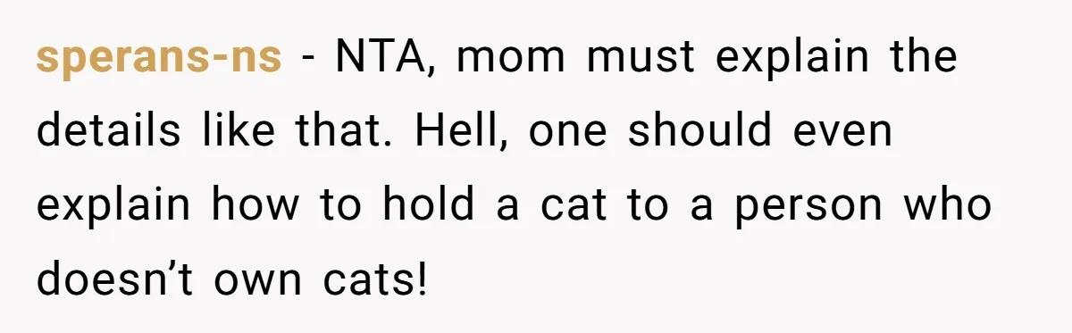 sperans-ns − NTA, mom must explain the details like that. Hell, one should even explain how to hold a cat to a person who doesn’t own cats!