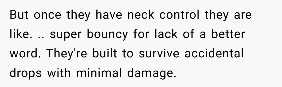 But once they have neck control they are like. .. super bouncy for lack of a better word. They're built to survive accidental drops with minimal damage.