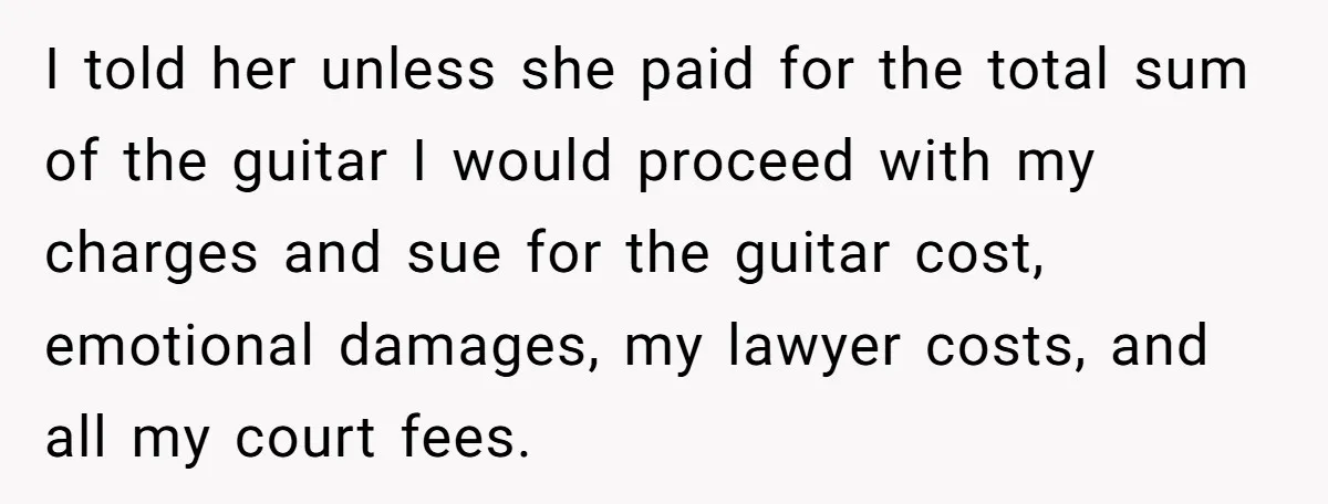 I told her unless she paid for the total sum of the guitar I would proceed with my charges and sue for the guitar cost, emotional damages, my lawyer costs,...