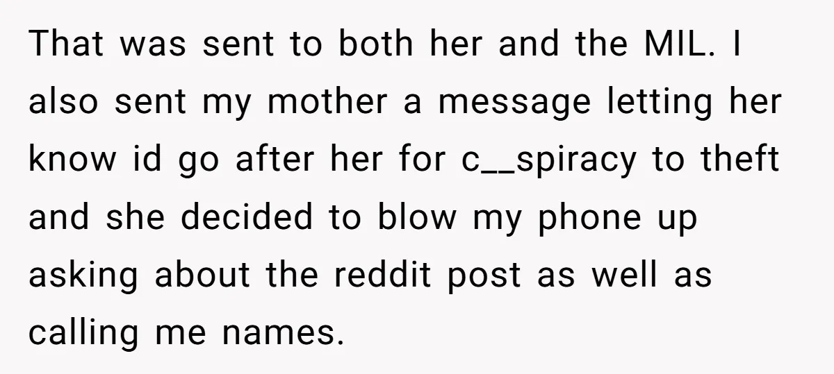 That was sent to both her and the MIL. I also sent my mother a message letting her know id go after her for c__spiracy to theft and she decided...