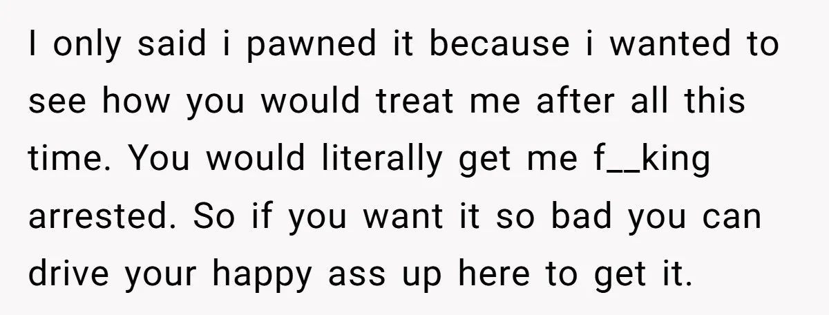 I only said i pawned it because i wanted to see how you would treat me after all this time. You would literally get me f__king arrested. So if you...