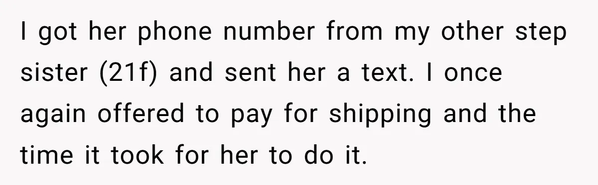 I got her phone number from my other step sister (21f) and sent her a text. I once again offered to pay for shipping and the time it took for...