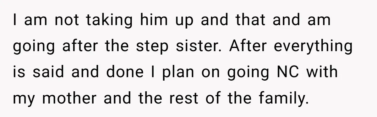 I am not taking him up and that and am going after the step sister. After everything is said and done I plan on going NC with my mother and...
