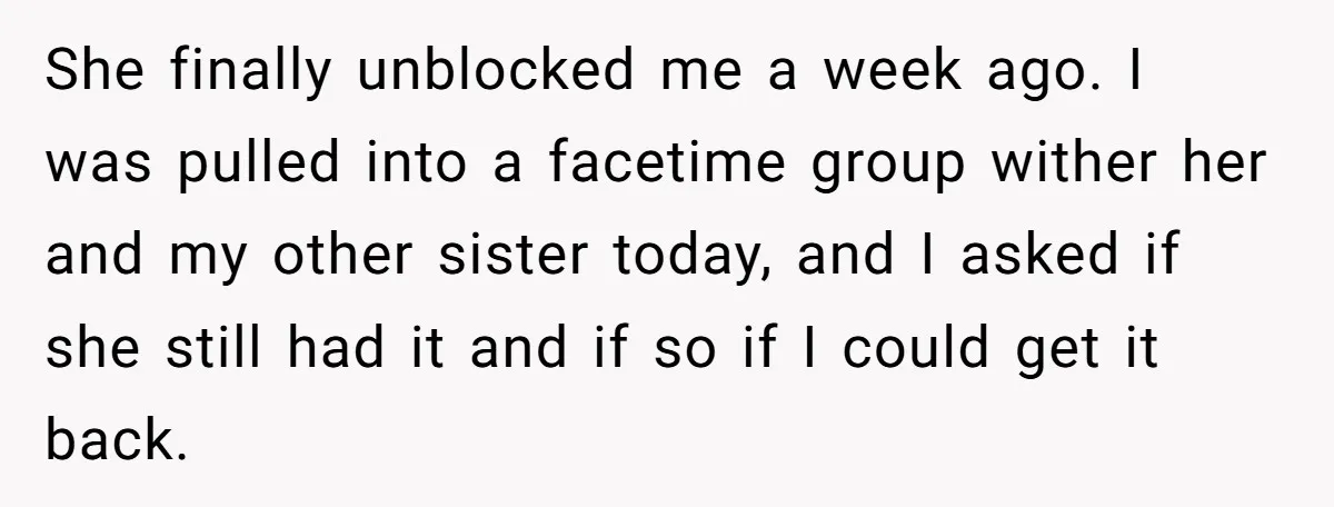She finally unblocked me a week ago. I was pulled into a facetime group wither her and my other sister today, and I asked if she still had it and...