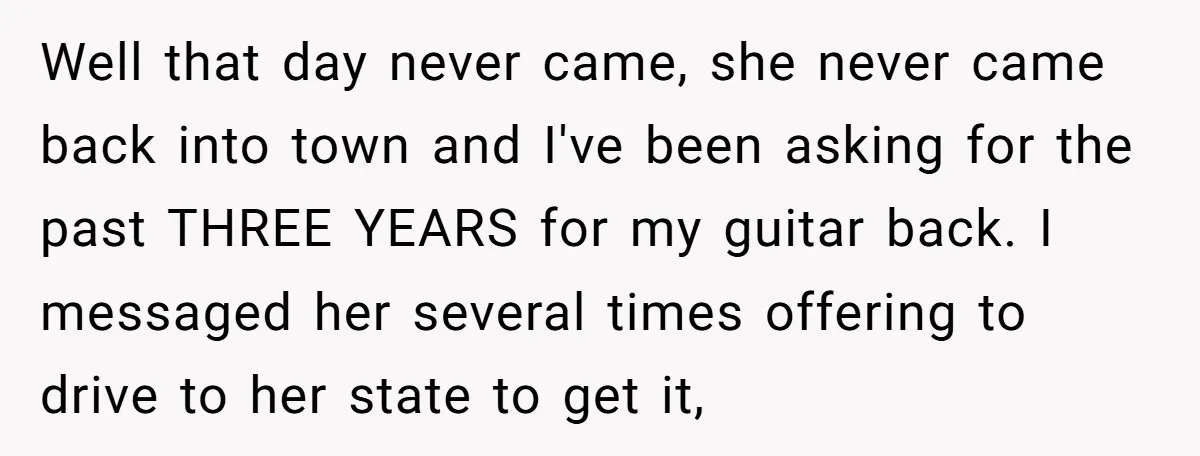 Well that day never came, she never came back into town and I've been asking for the past THREE YEARS for my guitar back. I messaged her several times offering...