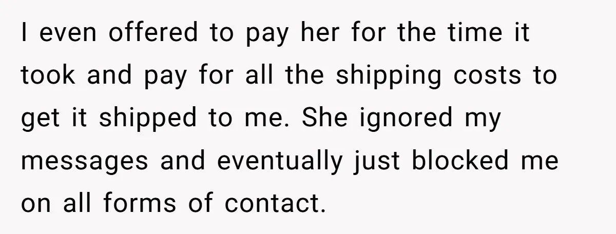 I even offered to pay her for the time it took and pay for all the shipping costs to get it shipped to me. She ignored my messages and eventually...