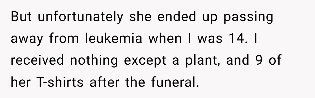 But unfortunately she ended up passing away from leukemia when I was 14. I received nothing except a plant, and 9 of her T-shirts after the funeral.