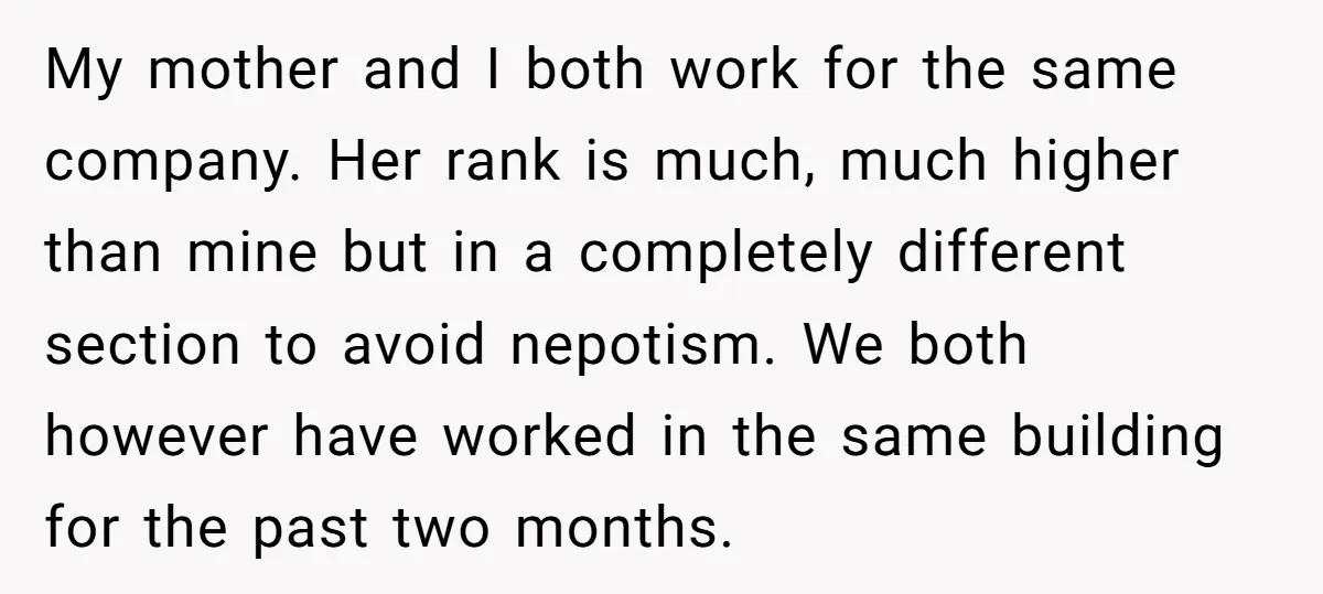 My mother and I both work for the same company. Her rank is much, much higher than mine but in a completely different section to avoid nepotism. We both however...