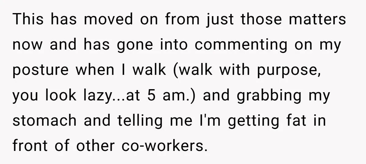 This has moved on from just those matters now and has gone into commenting on my posture when I walk (walk with purpose, you look lazy...at 5 am.) and grabbing...