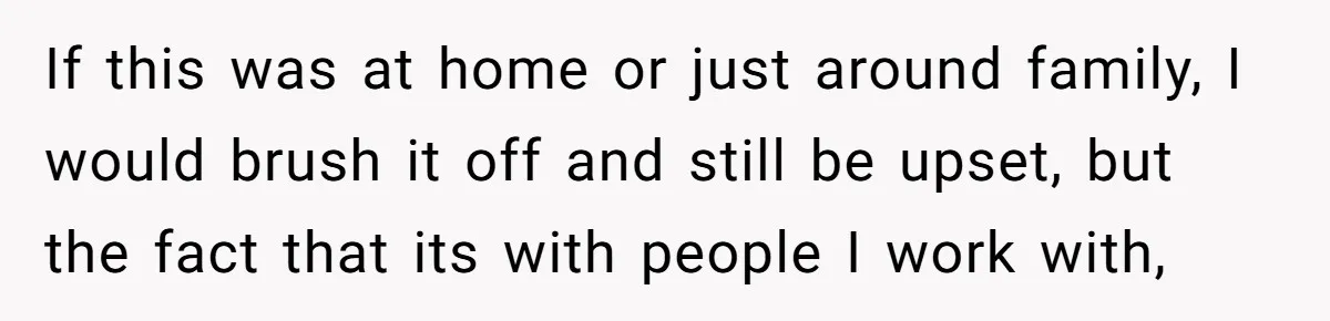 If this was at home or just around family, I would brush it off and still be upset, but the fact that its with people I work with,