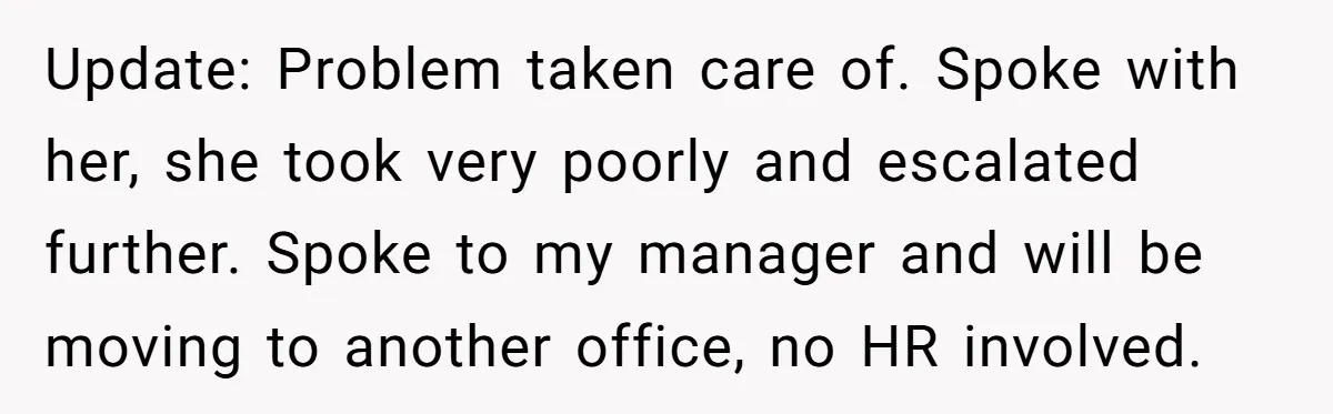 Update: Problem taken care of. Spoke with her, she took very poorly and escalated further. Spoke to my manager and will be moving to another office, no HR involved.