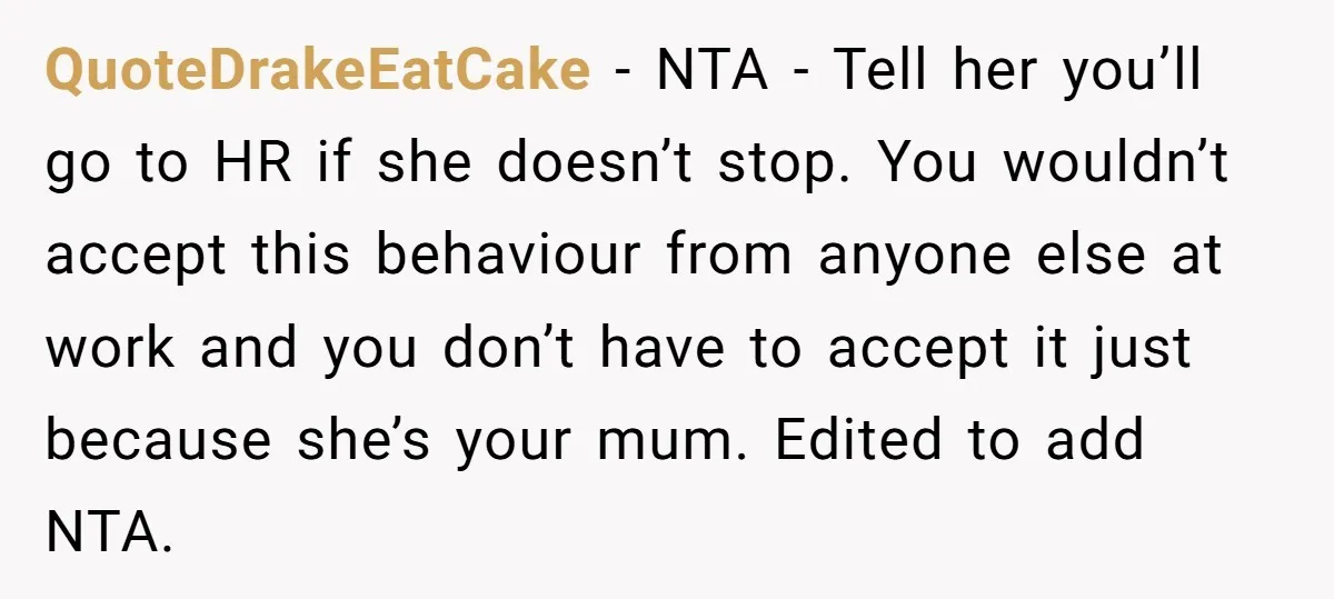 QuoteDrakeEatCake − NTA - Tell her you’ll go to HR if she doesn’t stop. You wouldn’t accept this behaviour from anyone else at work and you don’t have to accept...