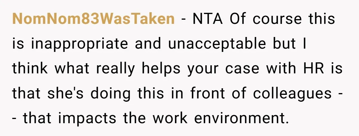 NomNom83WasTaken − NTA Of course this is inappropriate and unacceptable but I think what really helps your case with HR is that she's doing this in front of colleagues --...