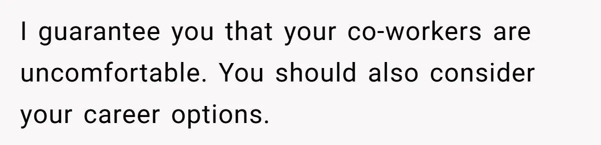 I guarantee you that your co-workers are uncomfortable. You should also consider your career options.