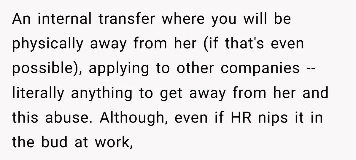 An internal transfer where you will be physically away from her (if that's even possible), applying to other companies -- literally anything to get away from her and this abuse....