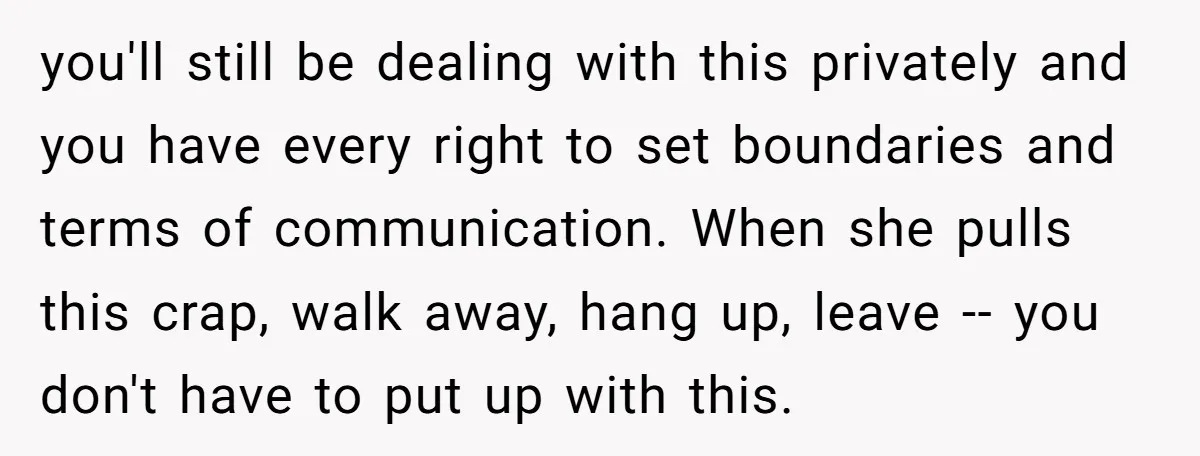 you'll still be dealing with this privately and you have every right to set boundaries and terms of communication. When she pulls this crap, walk away, hang up, leave --...