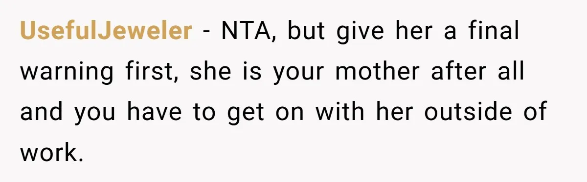UsefulJeweler − NTA, but give her a final warning first, she is your mother after all and you have to get on with her outside of work.
