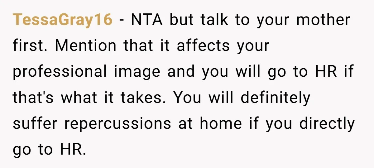 TessaGray16 − NTA but talk to your mother first. Mention that it affects your professional image and you will go to HR if that's what it takes. You will definitely...