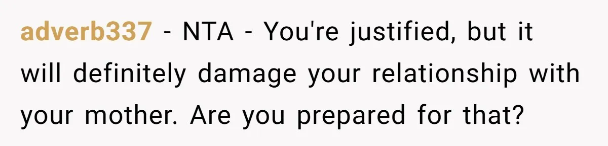 adverb337 − NTA - You're justified, but it will definitely damage your relationship with your mother. Are you prepared for that?