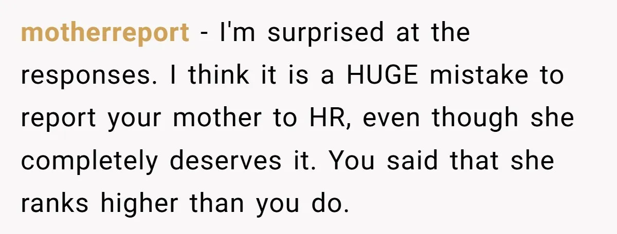 motherreport − I'm surprised at the responses. I think it is a HUGE mistake to report your mother to HR, even though she completely deserves it. You said that she...