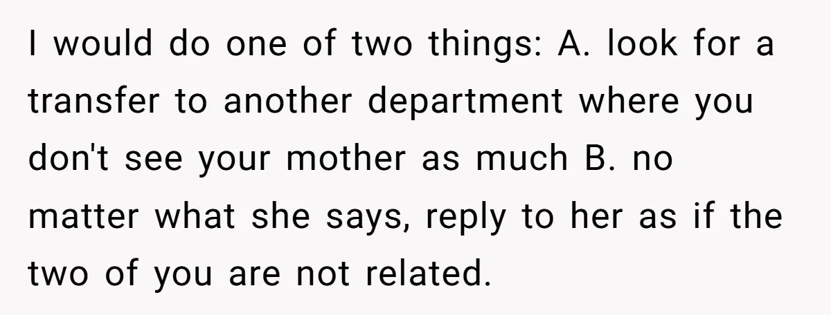 I would do one of two things: A. look for a transfer to another department where you don't see your mother as much B. no matter what she says, reply...