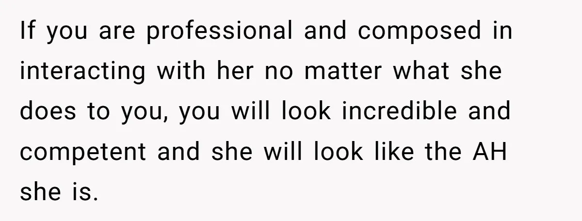If you are professional and composed in interacting with her no matter what she does to you, you will look incredible and competent and she will look like the AH...