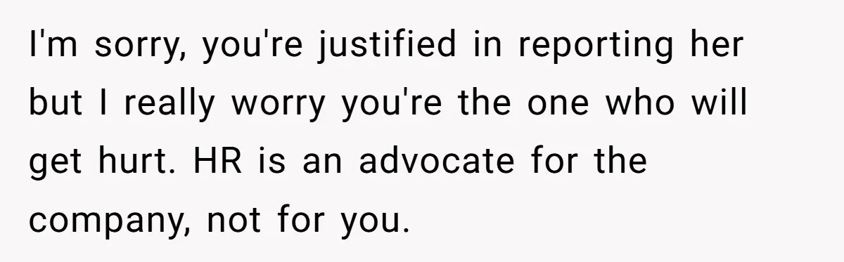 I'm sorry, you're justified in reporting her but I really worry you're the one who will get hurt. HR is an advocate for the company, not for you.