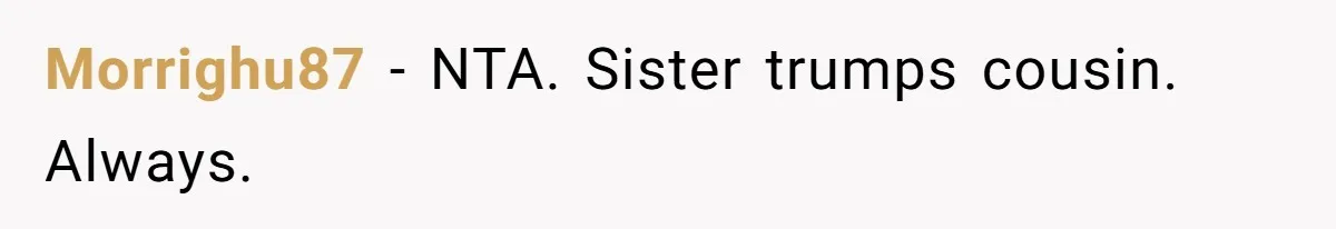 Morrighu87 − NTA. Sister trumps cousin. Always.