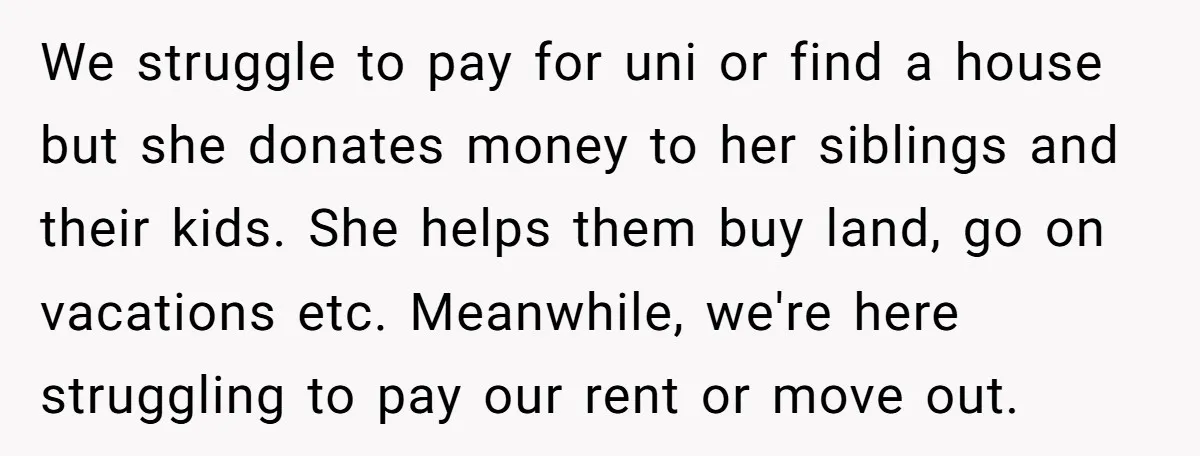 We struggle to pay for uni or find a house but she donates money to her siblings and their kids. She helps them buy land, go on vacations etc. Meanwhile,...
