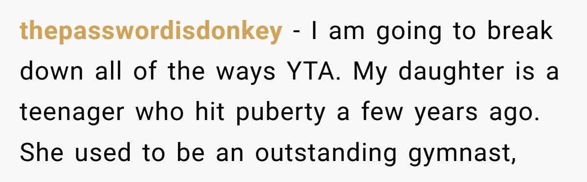 thepasswordisdonkey − I am going to break down all of the ways YTA. My daughter is a teenager who hit puberty a few years ago. She used to be an...