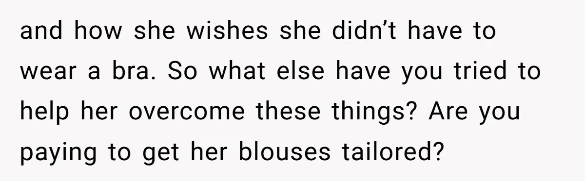 and how she wishes she didn’t have to wear a bra. So what else have you tried to help her overcome these things? Are you paying to get her blouses...