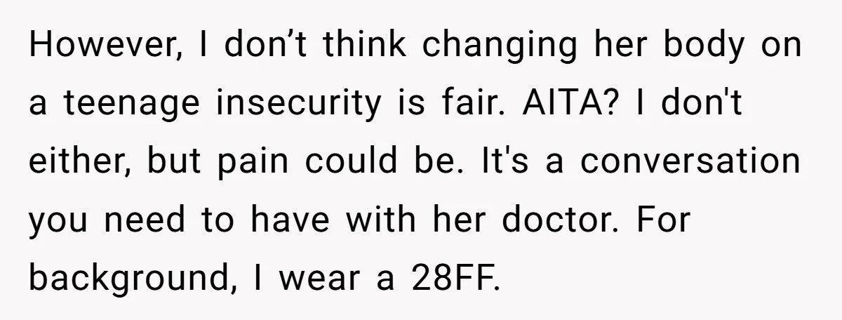However, I don’t think changing her body on a teenage insecurity is fair. AITA? I don't either, but pain could be. It's a conversation you need to have with her...