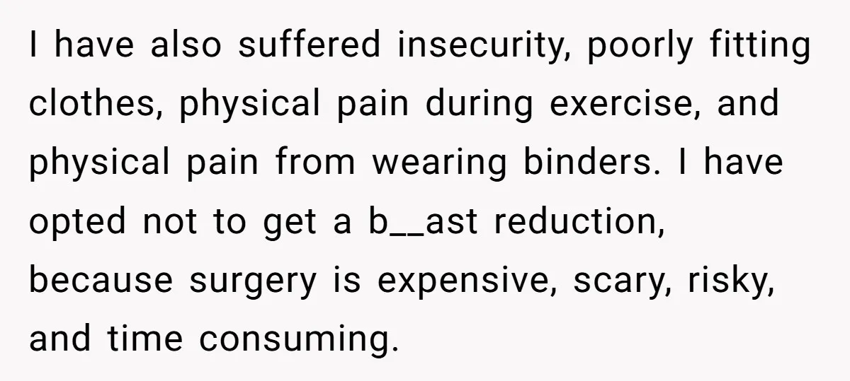 I have also suffered insecurity, poorly fitting clothes, physical pain during exercise, and physical pain from wearing binders. I have opted not to get a b__ast reduction, because surgery is...