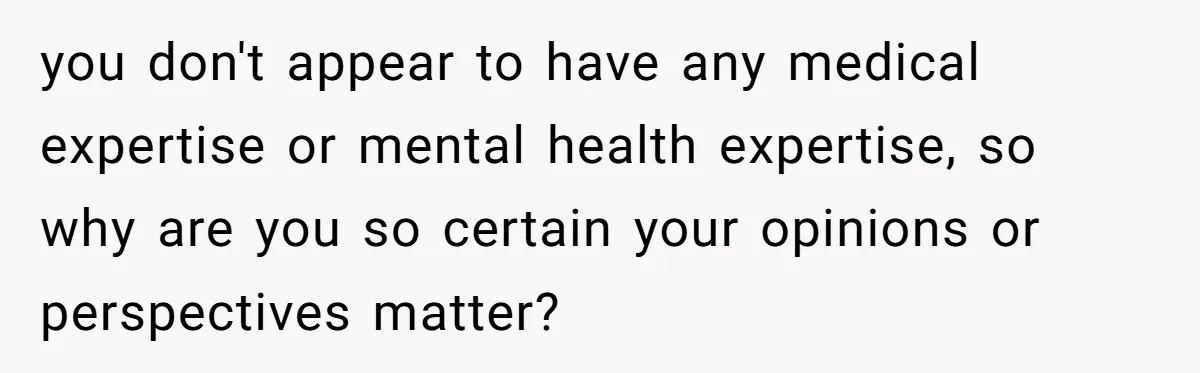 you don't appear to have any medical expertise or mental health expertise, so why are you so certain your opinions or perspectives matter?