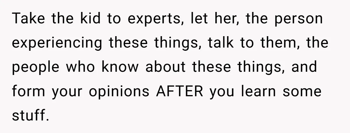 Take the kid to experts, let her, the person experiencing these things, talk to them, the people who know about these things, and form your opinions AFTER you learn some...