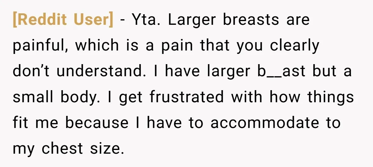 [Reddit User] − Yta. Larger breasts are painful, which is a pain that you clearly don’t understand. I have larger b__ast but a small body. I get frustrated with how...