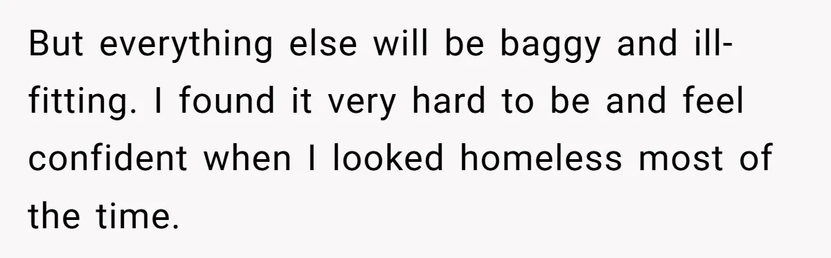 But everything else will be baggy and ill-fitting. I found it very hard to be and feel confident when I looked homeless most of the time.