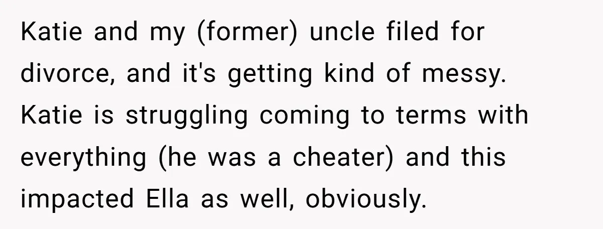 Katie and my (former) uncle filed for divorce, and it's getting kind of messy. Katie is struggling coming to terms with everything (he was a cheater) and this impacted Ella...