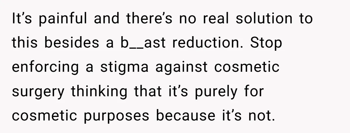 It’s painful and there’s no real solution to this besides a b__ast reduction. Stop enforcing a stigma against cosmetic surgery thinking that it’s purely for cosmetic purposes because it’s not.