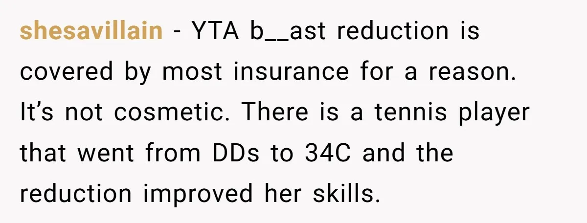 shesavillain − YTA b__ast reduction is covered by most insurance for a reason. It’s not cosmetic. There is a tennis player that went from DDs to 34C and the reduction...