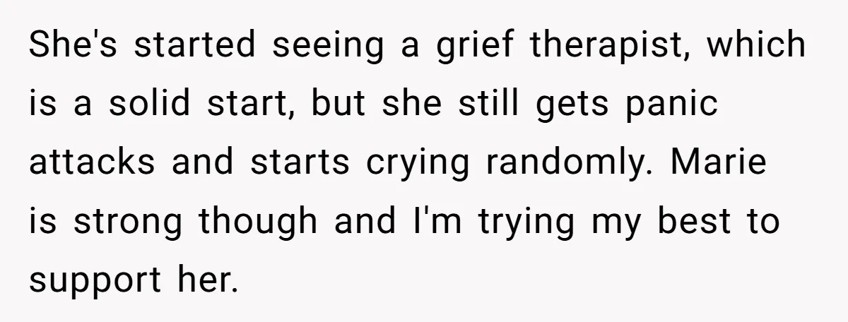 She's started seeing a grief therapist, which is a solid start, but she still gets panic attacks and starts crying randomly. Marie is strong though and I'm trying my best...